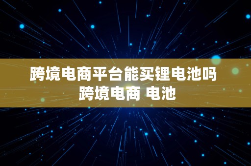 跨境电商平台能买锂电池吗  跨境电商 电池