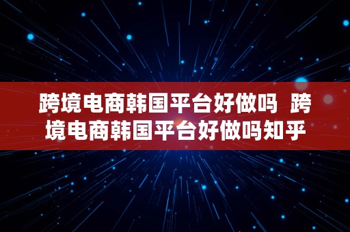 跨境电商韩国平台好做吗  跨境电商韩国平台好做吗知乎