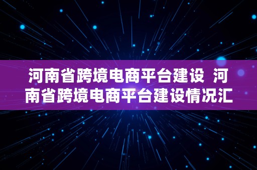 河南省跨境电商平台建设  河南省跨境电商平台建设情况汇报