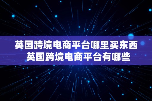 英国跨境电商平台哪里买东西  英国跨境电商平台有哪些