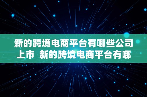 新的跨境电商平台有哪些公司上市  新的跨境电商平台有哪些公司上市了