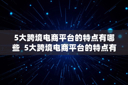 5大跨境电商平台的特点有哪些  5大跨境电商平台的特点有哪些呢