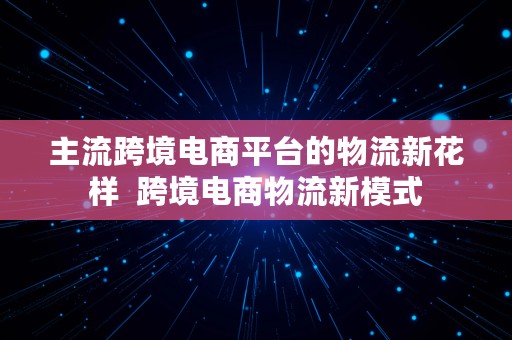 主流跨境电商平台的物流新花样  跨境电商物流新模式