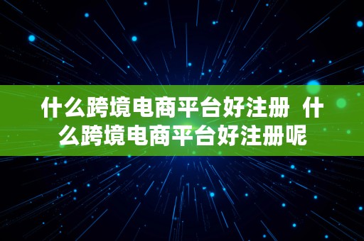 什么跨境电商平台好注册  什么跨境电商平台好注册呢