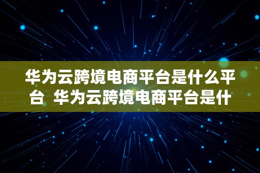 华为云跨境电商平台是什么平台  华为云跨境电商平台是什么平台啊