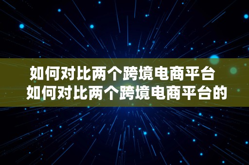 如何对比两个跨境电商平台  如何对比两个跨境电商平台的差异