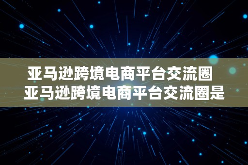 亚马逊跨境电商平台交流圈  亚马逊跨境电商平台交流圈是什么