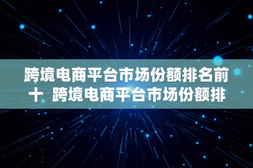 跨境电商平台市场份额排名前十  跨境电商平台市场份额排名前十