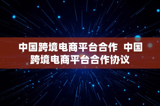 中国跨境电商平台合作  中国跨境电商平台合作协议