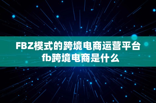 FBZ模式的跨境电商运营平台  fb跨境电商是什么