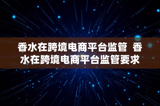 香水在跨境电商平台监管  香水在跨境电商平台监管要求