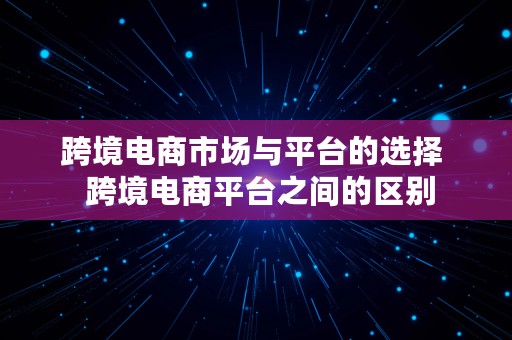 跨境电商市场与平台的选择  跨境电商平台之间的区别