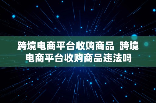 跨境电商平台收购商品  跨境电商平台收购商品违法吗