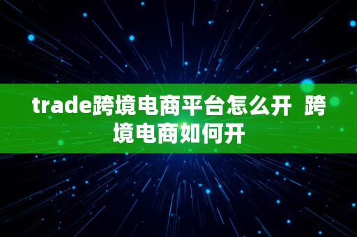 trade跨境电商平台怎么开  跨境电商如何开