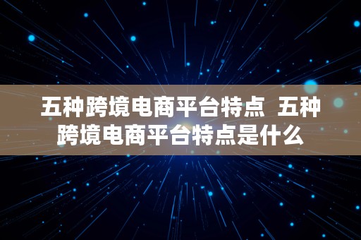 五种跨境电商平台特点  五种跨境电商平台特点是什么