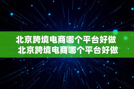 北京跨境电商哪个平台好做  北京跨境电商哪个平台好做一点