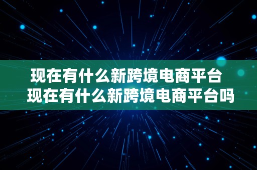 现在有什么新跨境电商平台  现在有什么新跨境电商平台吗