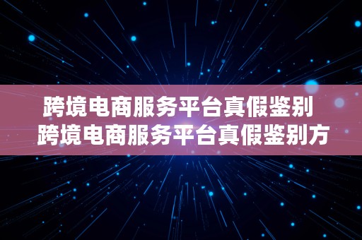 跨境电商服务平台真假鉴别  跨境电商服务平台真假鉴别方法