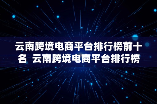 云南跨境电商平台排行榜前十名  云南跨境电商平台排行榜前十名有哪些