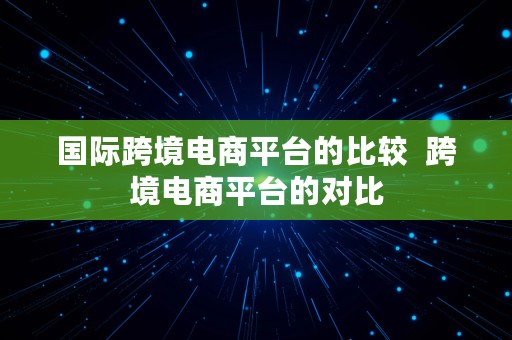 国际跨境电商平台的比较  跨境电商平台的对比