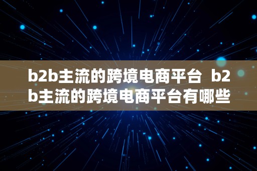 b2b主流的跨境电商平台  b2b主流的跨境电商平台有哪些