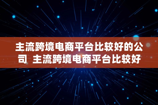 主流跨境电商平台比较好的公司  主流跨境电商平台比较好的公司有哪些