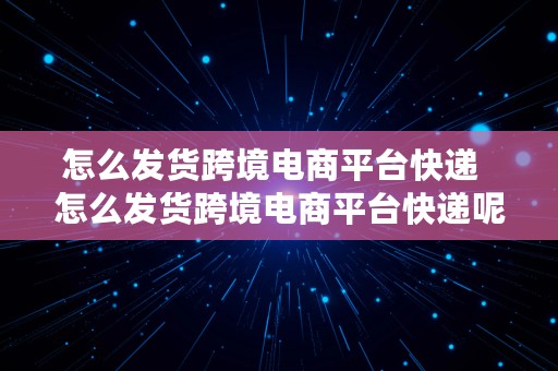 怎么发货跨境电商平台快递  怎么发货跨境电商平台快递呢