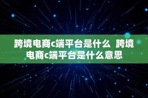 跨境电商c端平台是什么  跨境电商c端平台是什么意思