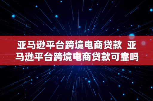 亚马逊平台跨境电商贷款  亚马逊平台跨境电商贷款可靠吗