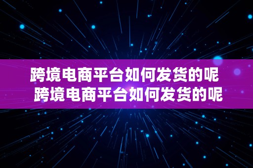 跨境电商平台如何发货的呢  跨境电商平台如何发货的呢