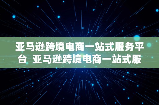 亚马逊跨境电商一站式服务平台  亚马逊跨境电商一站式服务平台官网