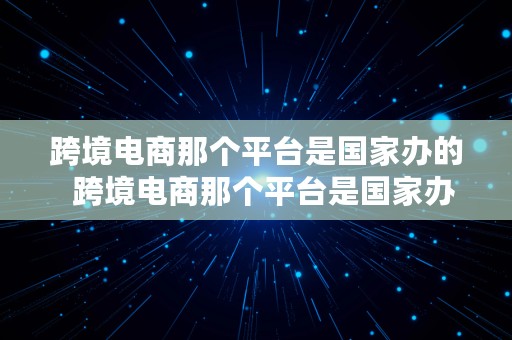 跨境电商那个平台是国家办的  跨境电商那个平台是国家办的吗