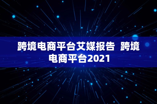 跨境电商平台艾媒报告  跨境电商平台2021