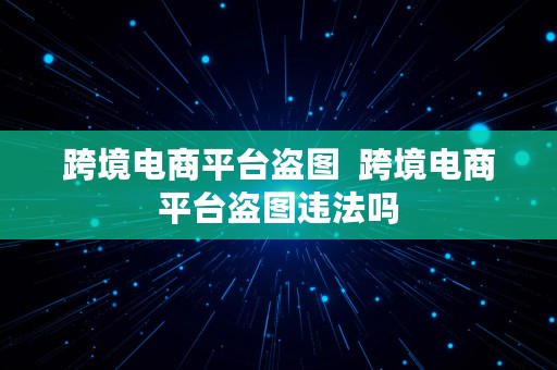 跨境电商平台盗图  跨境电商平台盗图违法吗