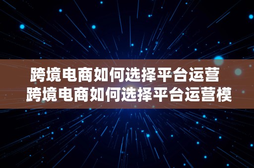 跨境电商如何选择平台运营  跨境电商如何选择平台运营模式