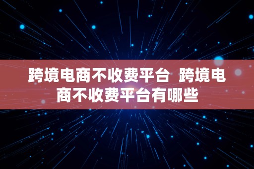 跨境电商不收费平台  跨境电商不收费平台有哪些