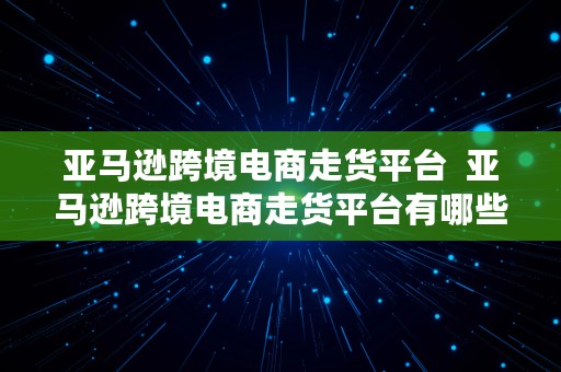 亚马逊跨境电商走货平台  亚马逊跨境电商走货平台有哪些