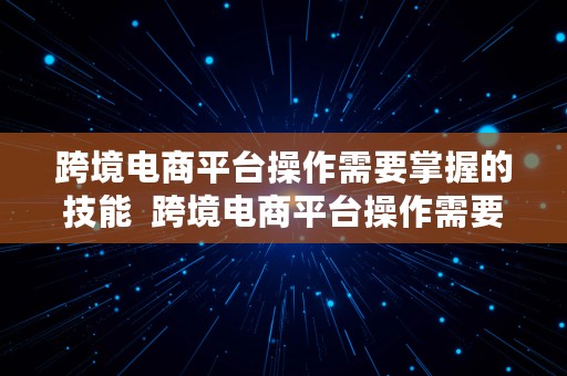 跨境电商平台操作需要掌握的技能  跨境电商平台操作需要掌握的技能有哪些