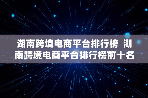 湖南跨境电商平台排行榜  湖南跨境电商平台排行榜前十名