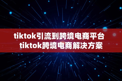 tiktok引流到跨境电商平台  tiktok跨境电商解决方案