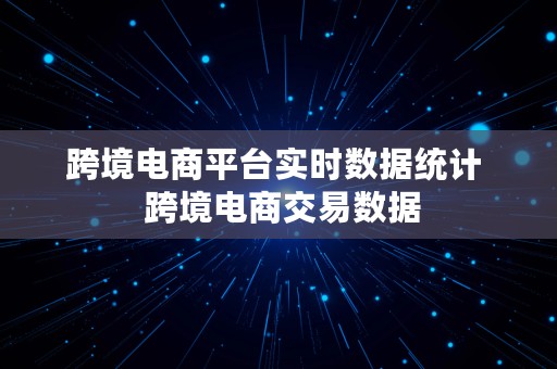 跨境电商平台实时数据统计  跨境电商交易数据