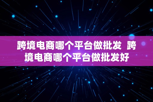 跨境电商哪个平台做批发  跨境电商哪个平台做批发好