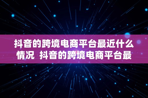 抖音的跨境电商平台最近什么情况  抖音的跨境电商平台最近什么情况啊