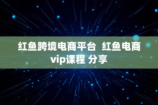 红鱼跨境电商平台  红鱼电商vip课程 分享