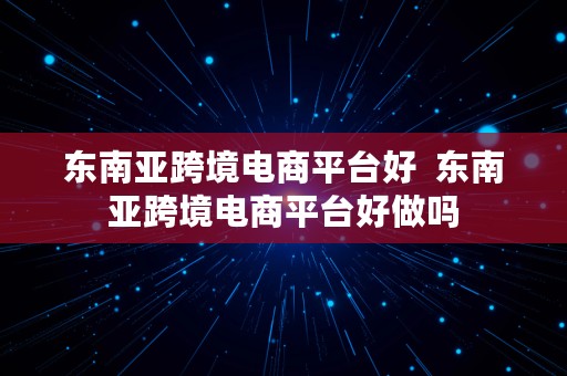 东南亚跨境电商平台好  东南亚跨境电商平台好做吗