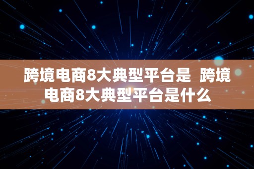 跨境电商8大典型平台是  跨境电商8大典型平台是什么