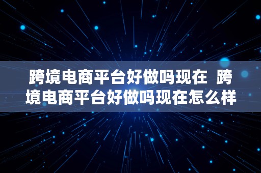 跨境电商平台好做吗现在  跨境电商平台好做吗现在怎么样