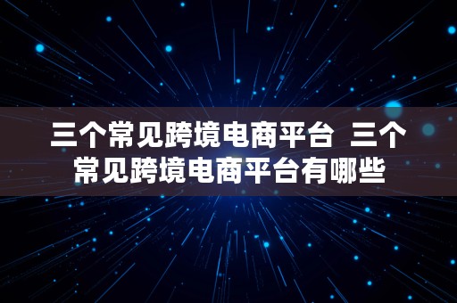 三个常见跨境电商平台  三个常见跨境电商平台有哪些