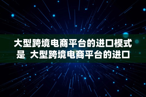 大型跨境电商平台的进口模式是  大型跨境电商平台的进口模式是什么