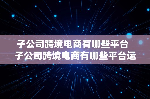 子公司跨境电商有哪些平台  子公司跨境电商有哪些平台运营